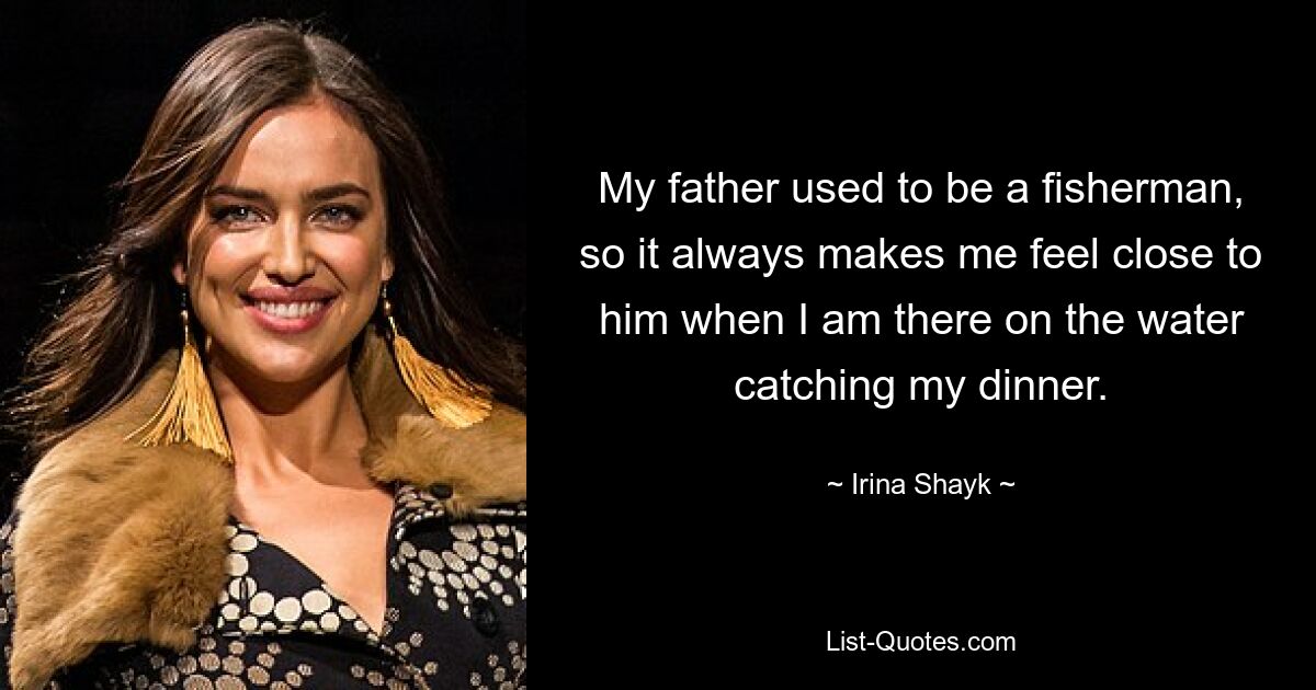 My father used to be a fisherman, so it always makes me feel close to him when I am there on the water catching my dinner. — © Irina Shayk