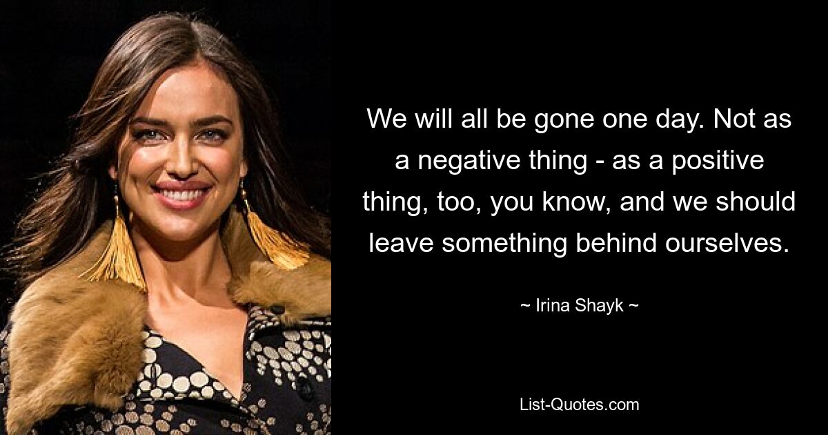 We will all be gone one day. Not as a negative thing - as a positive thing, too, you know, and we should leave something behind ourselves. — © Irina Shayk