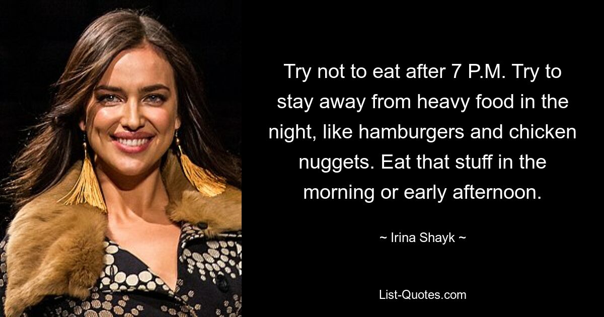 Try not to eat after 7 P.M. Try to stay away from heavy food in the night, like hamburgers and chicken nuggets. Eat that stuff in the morning or early afternoon. — © Irina Shayk