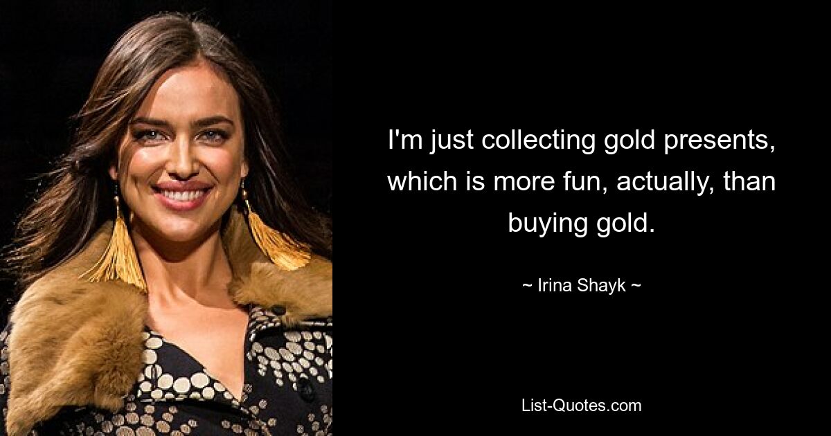 I'm just collecting gold presents, which is more fun, actually, than buying gold. — © Irina Shayk