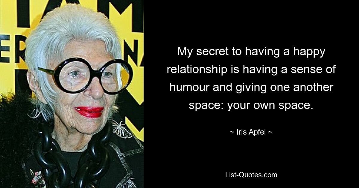 My secret to having a happy relationship is having a sense of humour and giving one another space: your own space. — © Iris Apfel