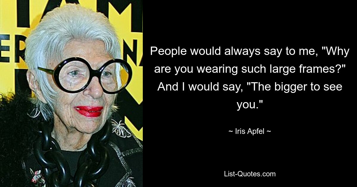 People would always say to me, "Why are you wearing such large frames?" And I would say, "The bigger to see you." — © Iris Apfel