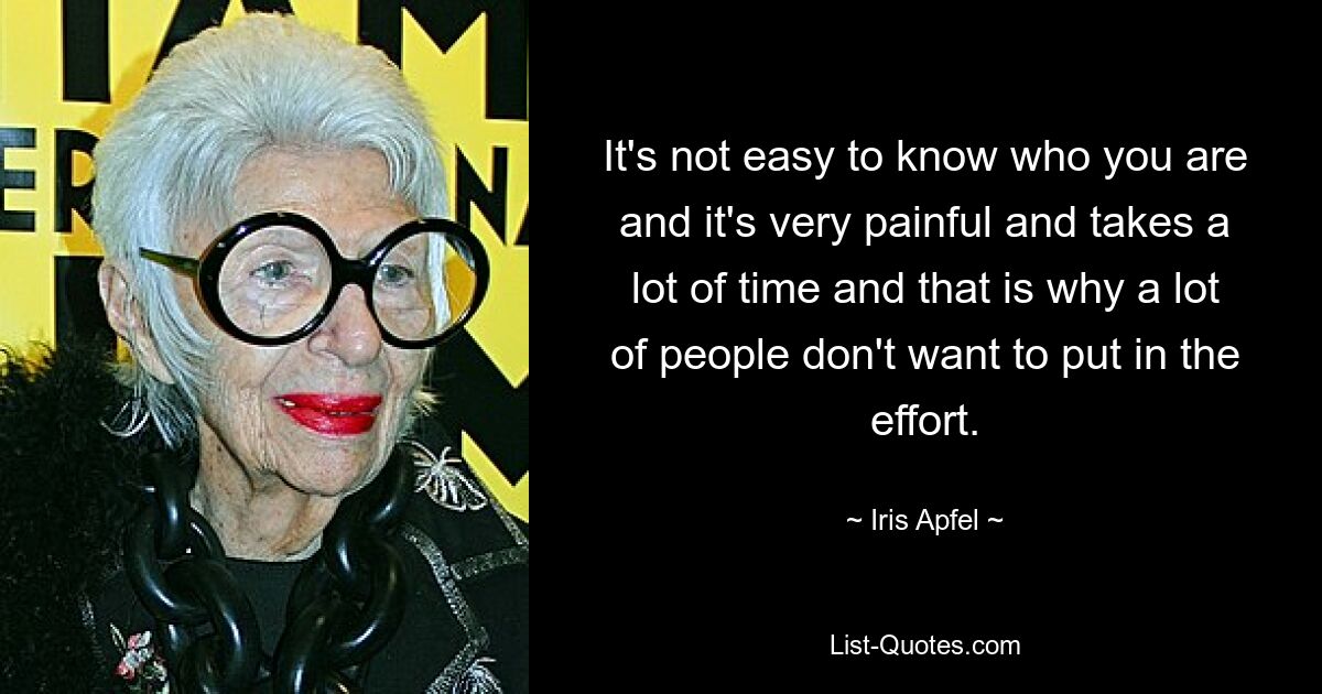 It's not easy to know who you are and it's very painful and takes a lot of time and that is why a lot of people don't want to put in the effort. — © Iris Apfel