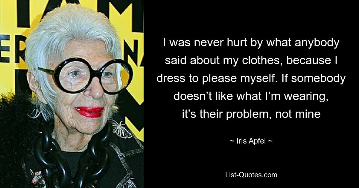 I was never hurt by what anybody said about my clothes, because I dress to please myself. If somebody doesn’t like what I’m wearing, it’s their problem, not mine — © Iris Apfel