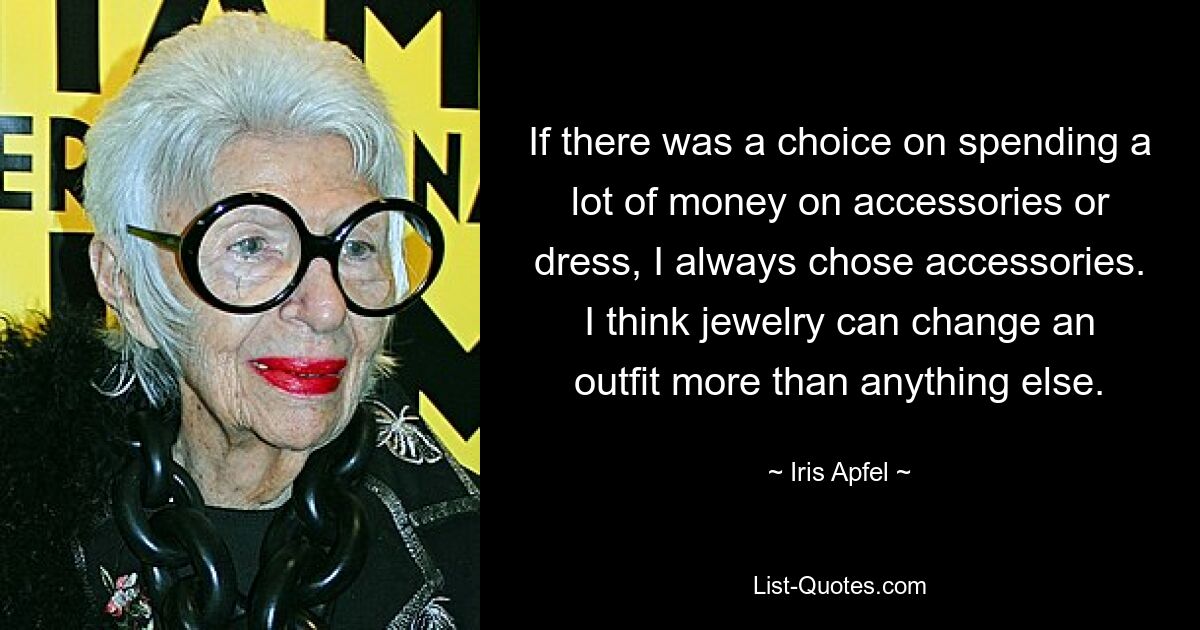 If there was a choice on spending a lot of money on accessories or dress, I always chose accessories. I think jewelry can change an outfit more than anything else. — © Iris Apfel