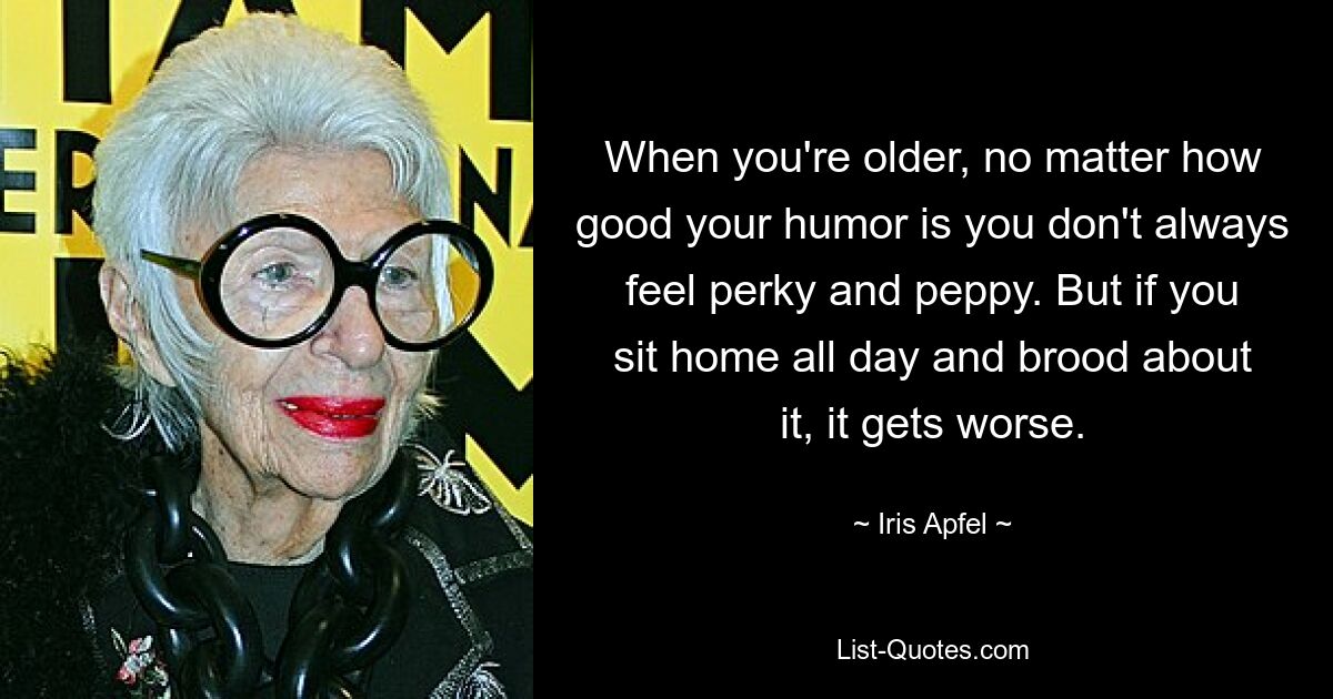 When you're older, no matter how good your humor is you don't always feel perky and peppy. But if you sit home all day and brood about it, it gets worse. — © Iris Apfel