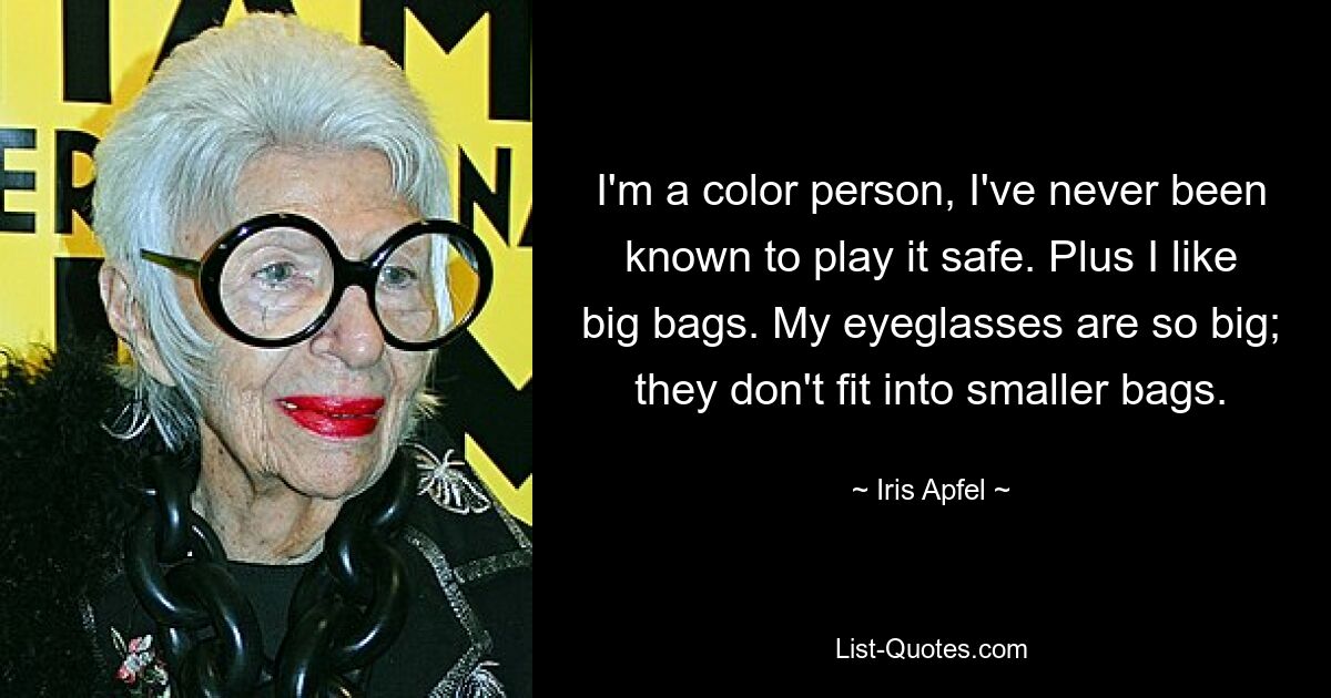 I'm a color person, I've never been known to play it safe. Plus I like big bags. My eyeglasses are so big; they don't fit into smaller bags. — © Iris Apfel