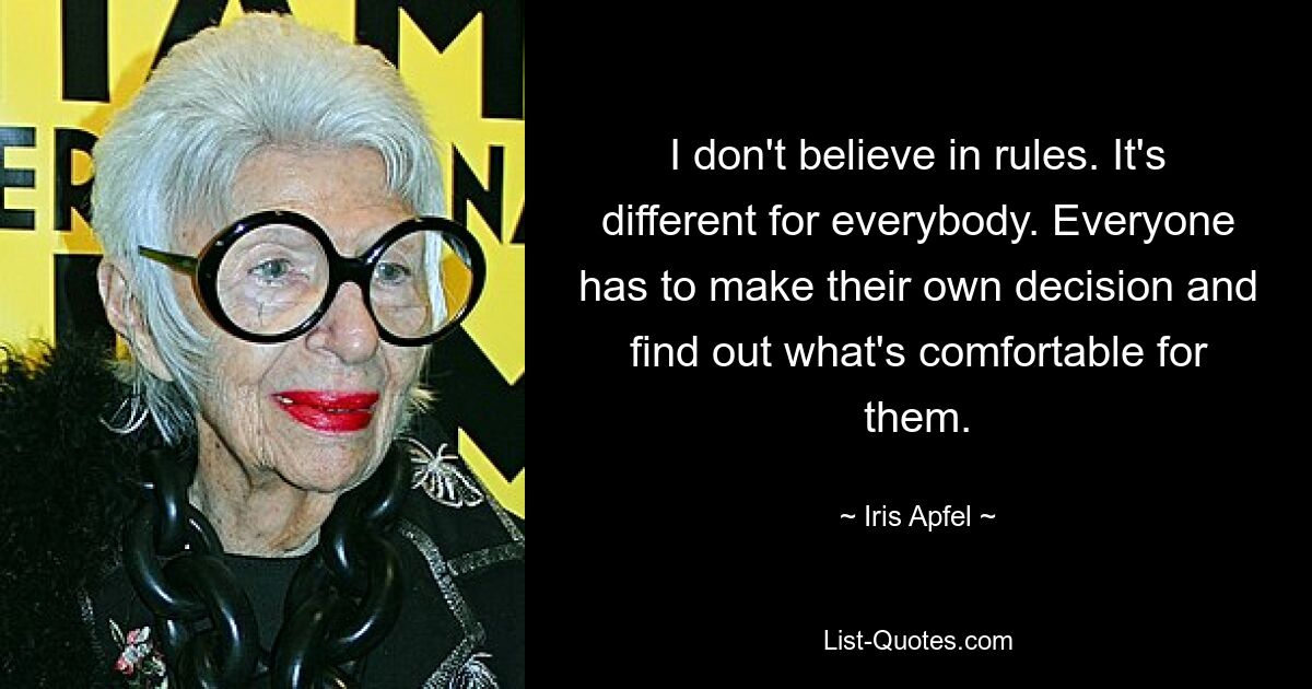 I don't believe in rules. It's different for everybody. Everyone has to make their own decision and find out what's comfortable for them. — © Iris Apfel