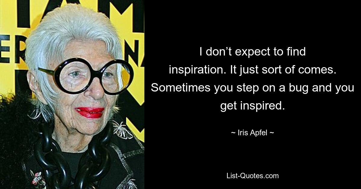 I don’t expect to find inspiration. It just sort of comes. Sometimes you step on a bug and you get inspired. — © Iris Apfel