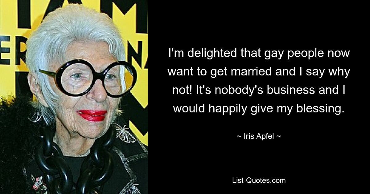 I'm delighted that gay people now want to get married and I say why not! It's nobody's business and I would happily give my blessing. — © Iris Apfel