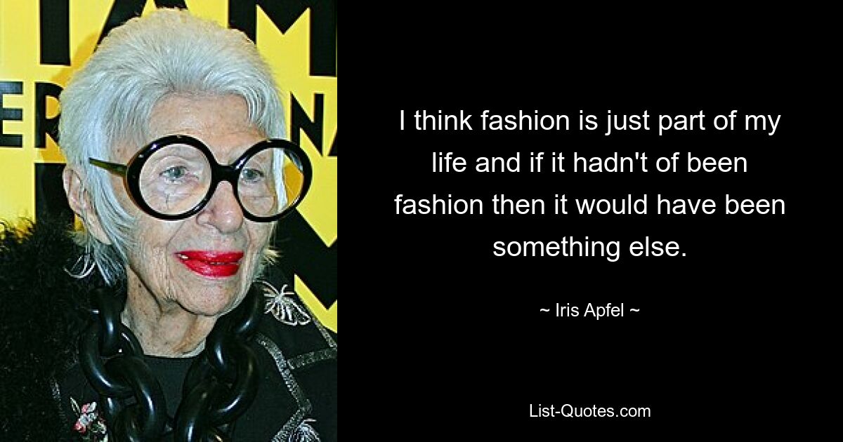 I think fashion is just part of my life and if it hadn't of been fashion then it would have been something else. — © Iris Apfel