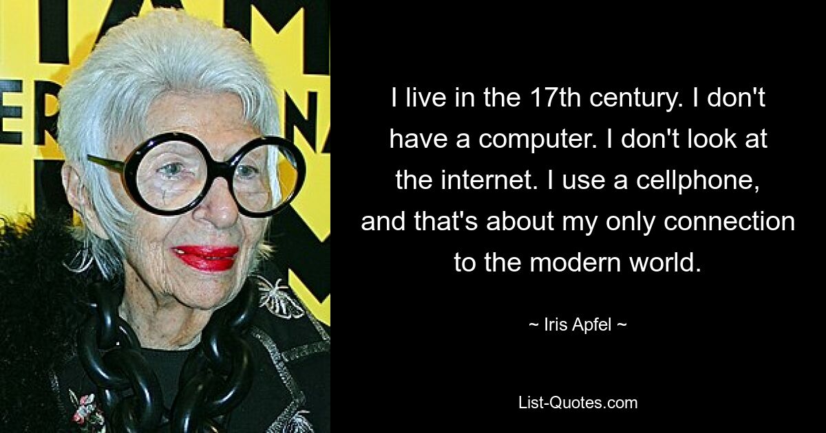 I live in the 17th century. I don't have a computer. I don't look at the internet. I use a cellphone, and that's about my only connection to the modern world. — © Iris Apfel