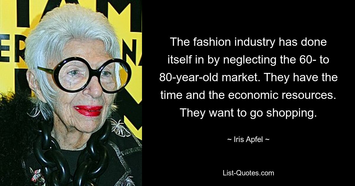 The fashion industry has done itself in by neglecting the 60- to 80-year-old market. They have the time and the economic resources. They want to go shopping. — © Iris Apfel