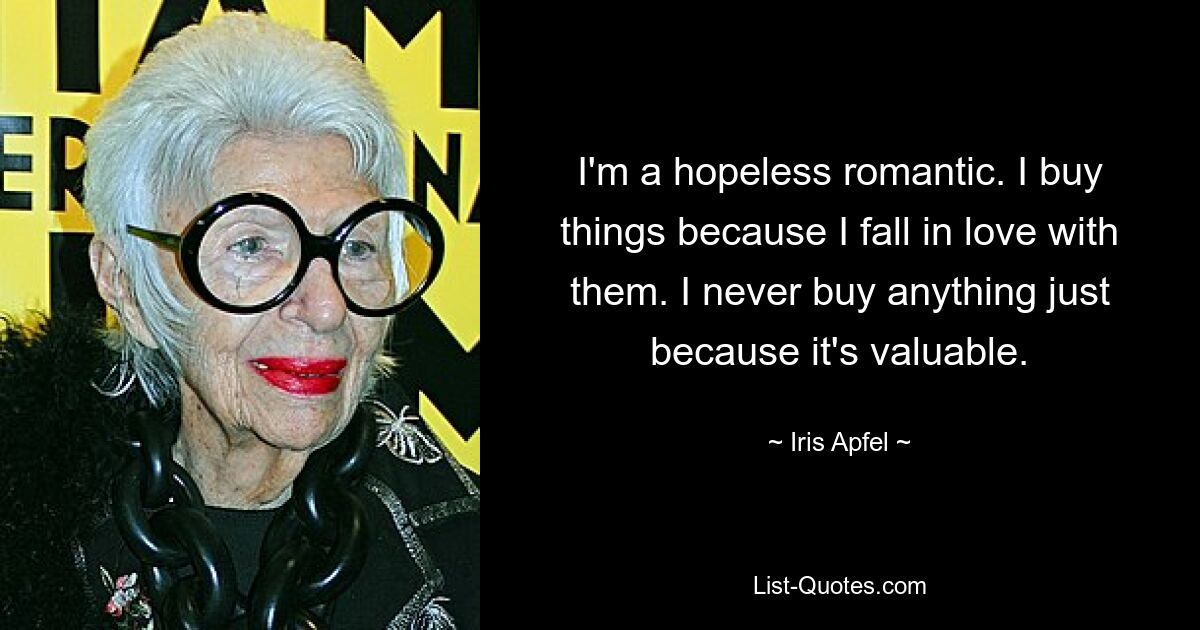 I'm a hopeless romantic. I buy things because I fall in love with them. I never buy anything just because it's valuable. — © Iris Apfel