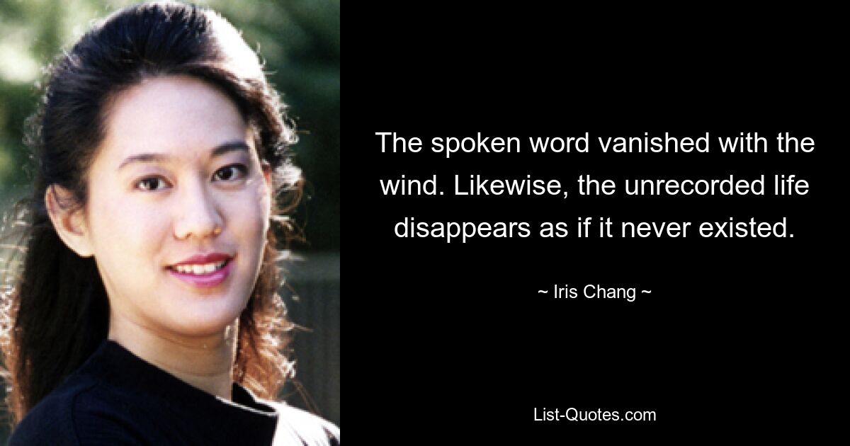 The spoken word vanished with the wind. Likewise, the unrecorded life disappears as if it never existed. — © Iris Chang