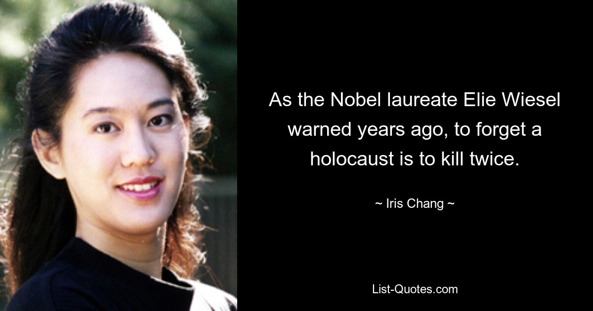 As the Nobel laureate Elie Wiesel warned years ago, to forget a holocaust is to kill twice. — © Iris Chang