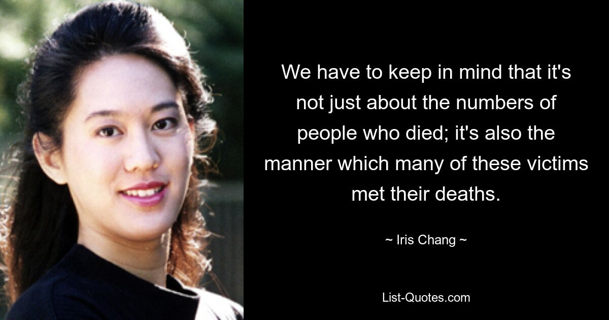 We have to keep in mind that it's not just about the numbers of people who died; it's also the manner which many of these victims met their deaths. — © Iris Chang