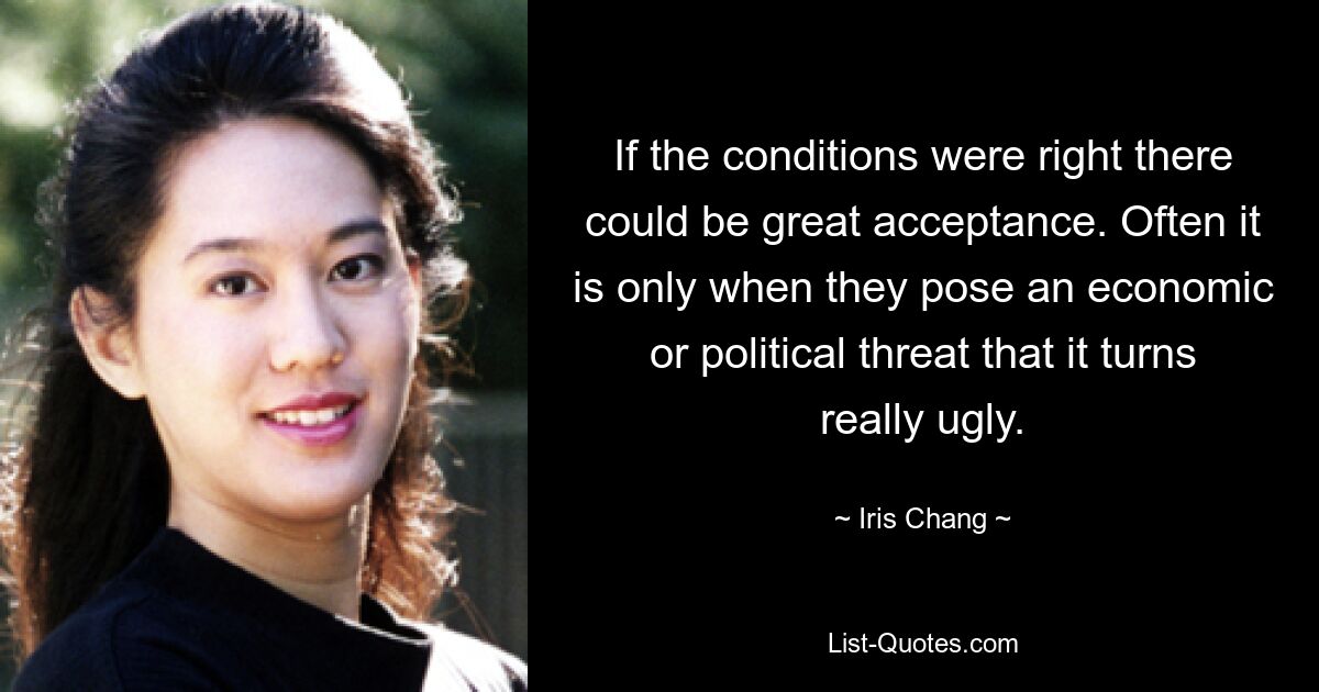 If the conditions were right there could be great acceptance. Often it is only when they pose an economic or political threat that it turns really ugly. — © Iris Chang