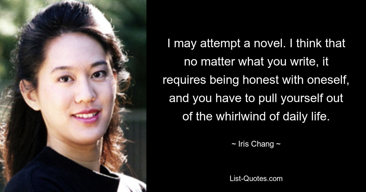 I may attempt a novel. I think that no matter what you write, it requires being honest with oneself, and you have to pull yourself out of the whirlwind of daily life. — © Iris Chang