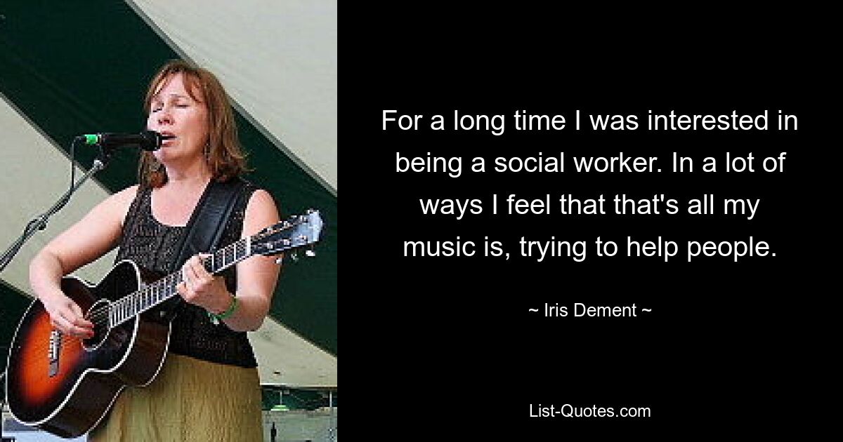 For a long time I was interested in being a social worker. In a lot of ways I feel that that's all my music is, trying to help people. — © Iris Dement