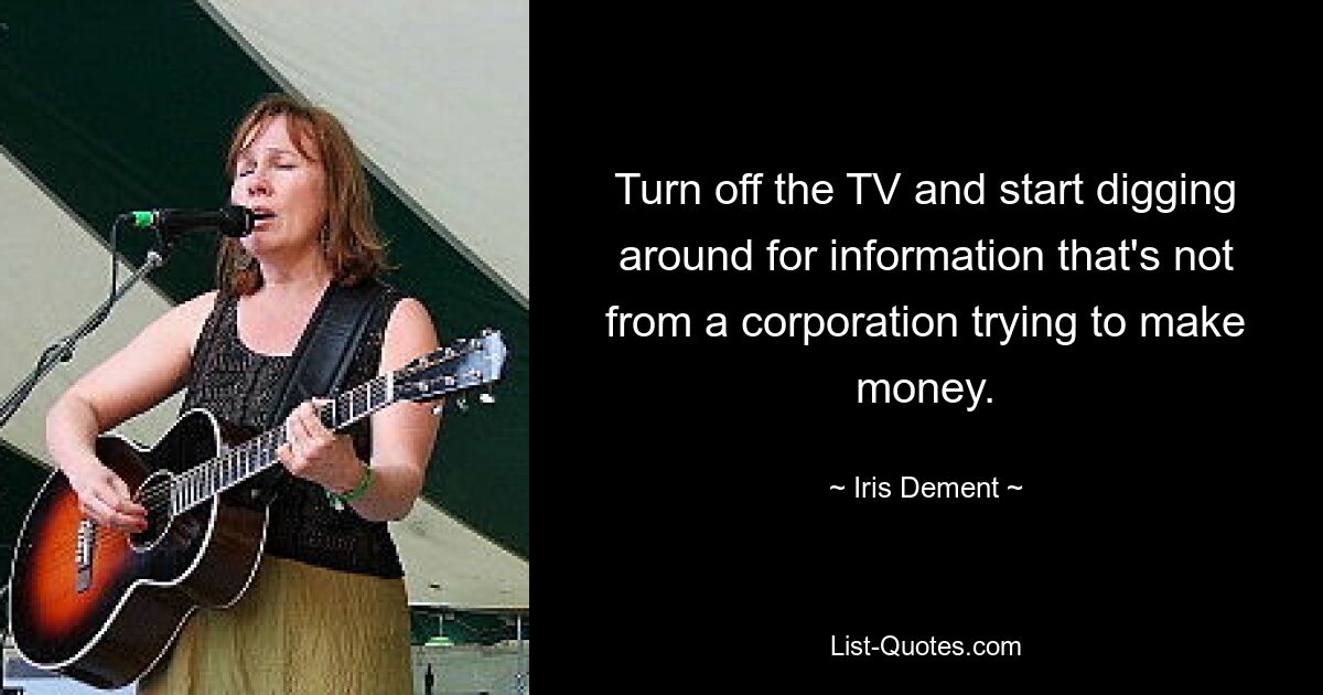 Turn off the TV and start digging around for information that's not from a corporation trying to make money. — © Iris Dement