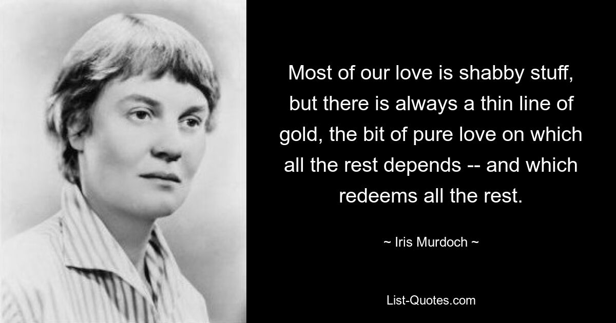 Der größte Teil unserer Liebe ist schäbiges Zeug, aber es gibt immer einen dünnen goldenen Streifen, das Stück reiner Liebe, von dem alles andere abhängt – und das alles andere erlöst. — © Iris Murdoch