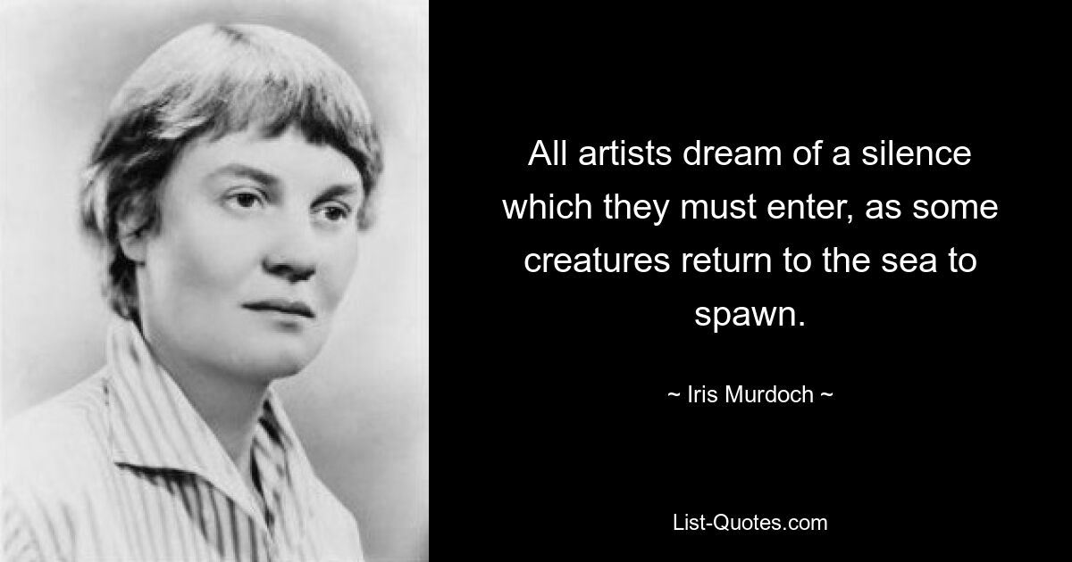 All artists dream of a silence which they must enter, as some creatures return to the sea to spawn. — © Iris Murdoch