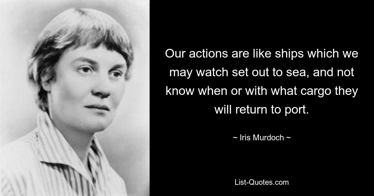 Our actions are like ships which we may watch set out to sea, and not know when or with what cargo they will return to port. — © Iris Murdoch