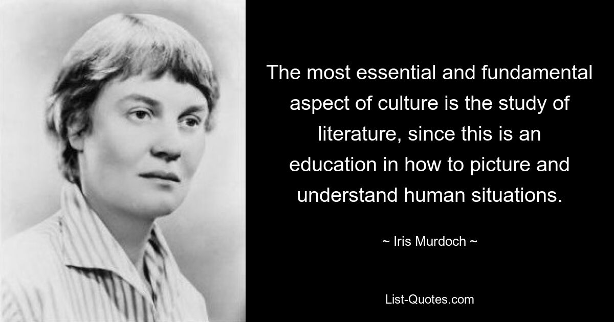 The most essential and fundamental aspect of culture is the study of literature, since this is an education in how to picture and understand human situations. — © Iris Murdoch