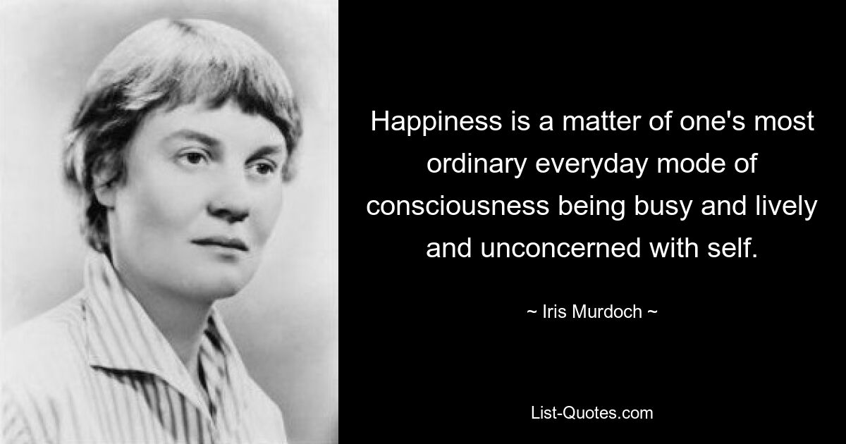 Happiness is a matter of one's most ordinary everyday mode of consciousness being busy and lively and unconcerned with self. — © Iris Murdoch