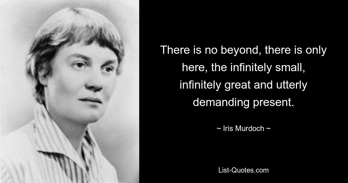 There is no beyond, there is only here, the infinitely small, infinitely great and utterly demanding present. — © Iris Murdoch