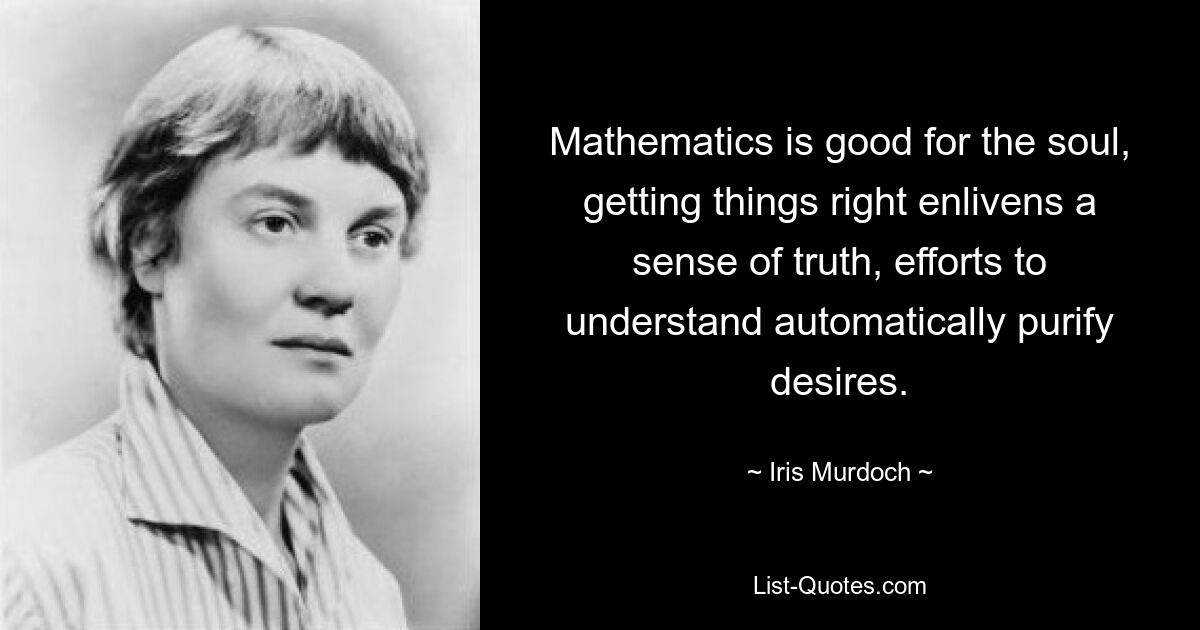 Mathematics is good for the soul, getting things right enlivens a sense of truth, efforts to understand automatically purify desires. — © Iris Murdoch