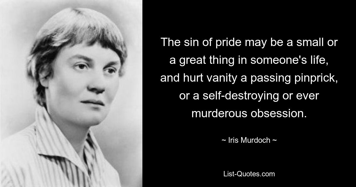 The sin of pride may be a small or a great thing in someone's life, and hurt vanity a passing pinprick, or a self-destroying or ever murderous obsession. — © Iris Murdoch