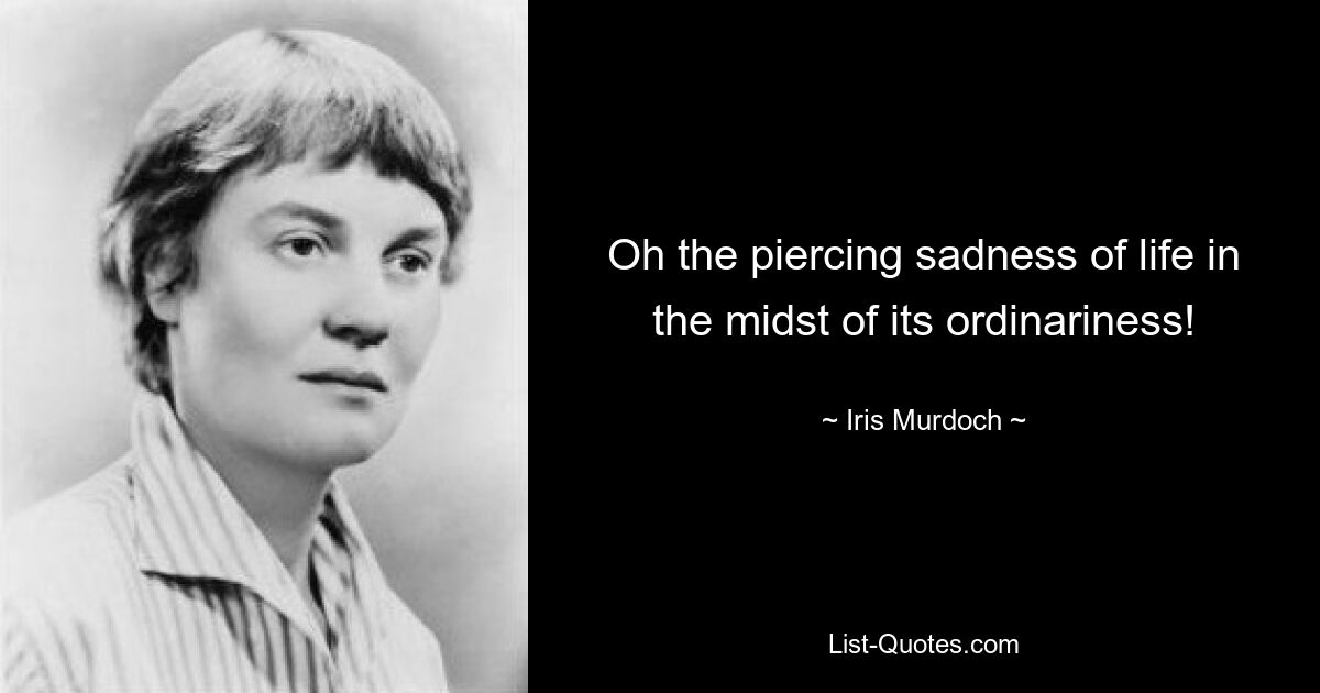 Oh the piercing sadness of life in the midst of its ordinariness! — © Iris Murdoch