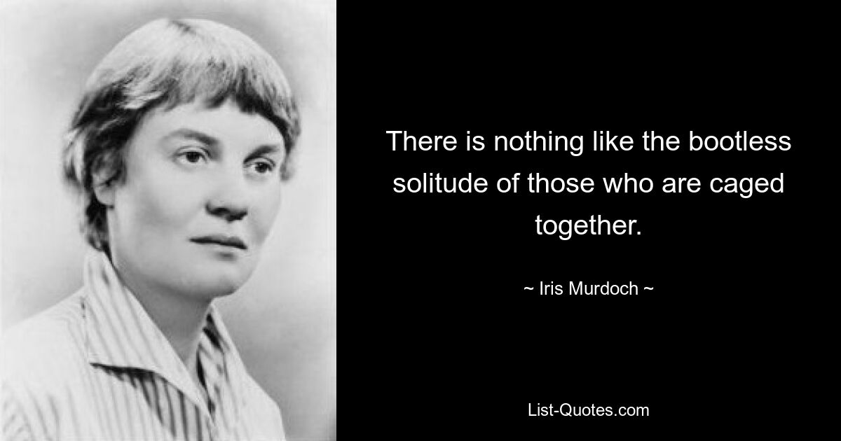 There is nothing like the bootless solitude of those who are caged together. — © Iris Murdoch