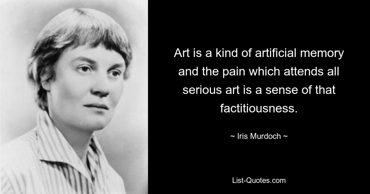 Art is a kind of artificial memory and the pain which attends all serious art is a sense of that factitiousness. — © Iris Murdoch