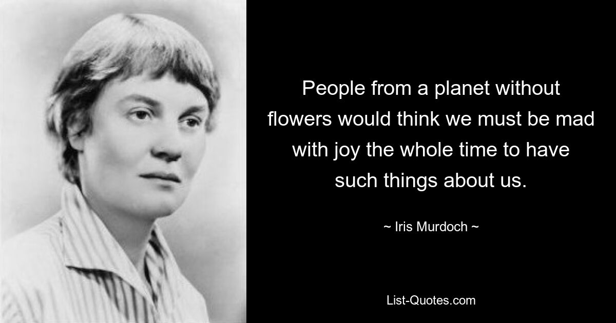 People from a planet without flowers would think we must be mad with joy the whole time to have such things about us. — © Iris Murdoch