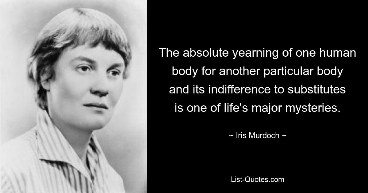 The absolute yearning of one human body for another particular body and its indifference to substitutes is one of life's major mysteries. — © Iris Murdoch