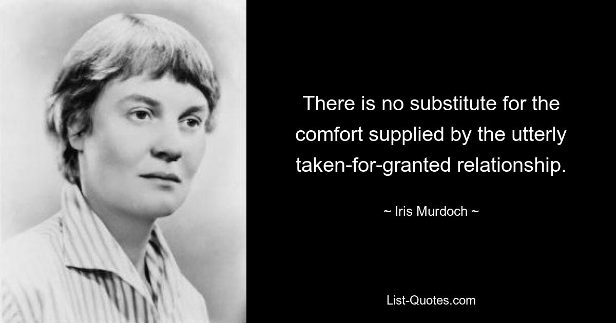 There is no substitute for the comfort supplied by the utterly taken-for-granted relationship. — © Iris Murdoch