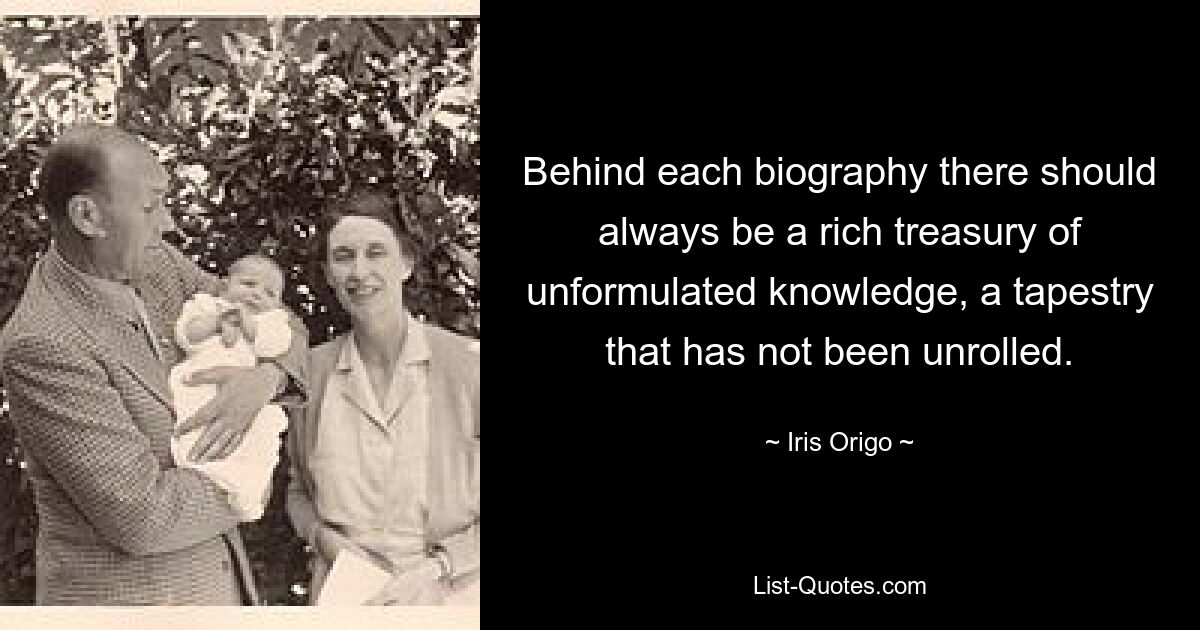 Behind each biography there should always be a rich treasury of unformulated knowledge, a tapestry that has not been unrolled. — © Iris Origo