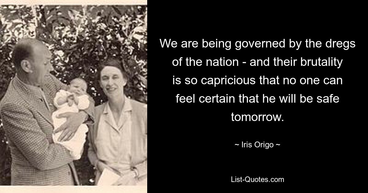 We are being governed by the dregs of the nation - and their brutality is so capricious that no one can feel certain that he will be safe tomorrow. — © Iris Origo