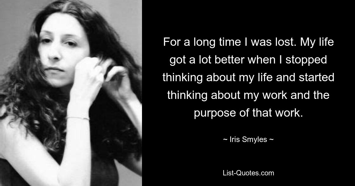 For a long time I was lost. My life got a lot better when I stopped thinking about my life and started thinking about my work and the purpose of that work. — © Iris Smyles