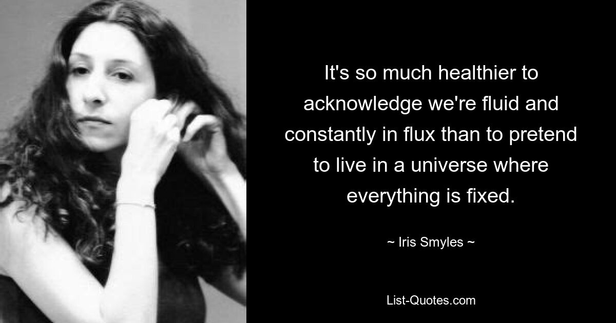 It's so much healthier to acknowledge we're fluid and constantly in flux than to pretend to live in a universe where everything is fixed. — © Iris Smyles