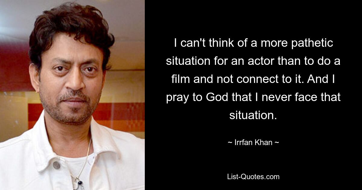 I can't think of a more pathetic situation for an actor than to do a film and not connect to it. And I pray to God that I never face that situation. — © Irrfan Khan