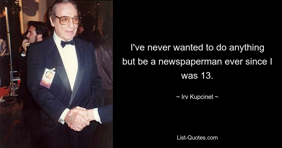 I've never wanted to do anything but be a newspaperman ever since I was 13. — © Irv Kupcinet