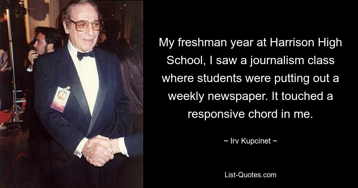 My freshman year at Harrison High School, I saw a journalism class where students were putting out a weekly newspaper. It touched a responsive chord in me. — © Irv Kupcinet