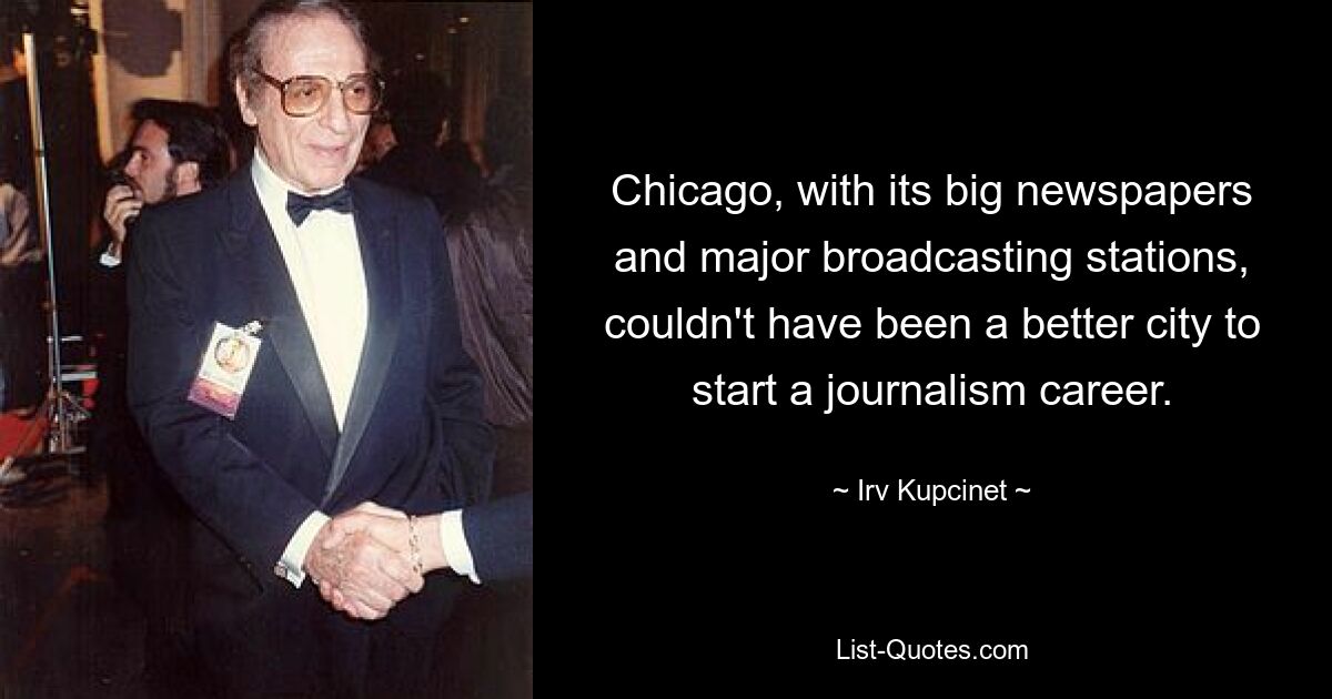 Chicago, with its big newspapers and major broadcasting stations, couldn't have been a better city to start a journalism career. — © Irv Kupcinet