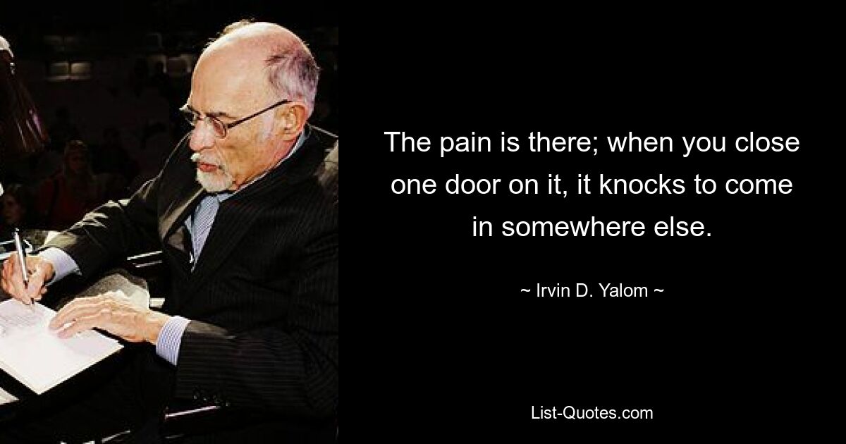 The pain is there; when you close one door on it, it knocks to come in somewhere else. — © Irvin D. Yalom