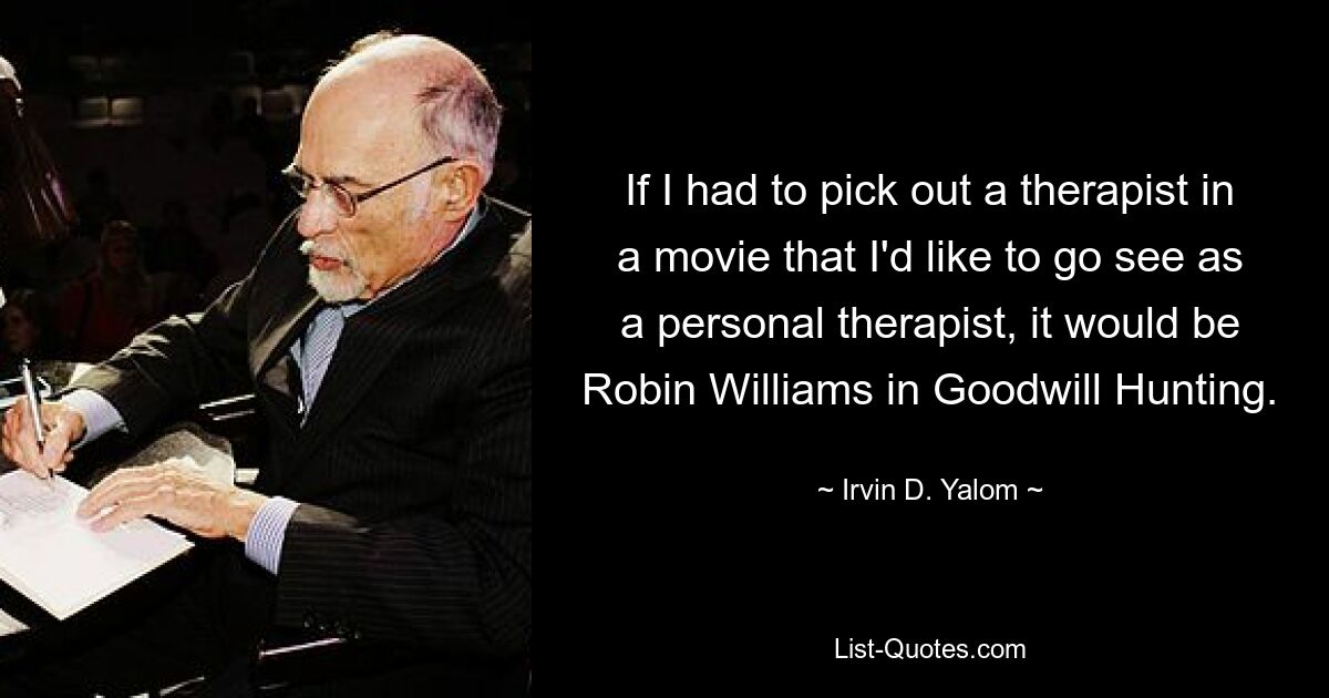 If I had to pick out a therapist in a movie that I'd like to go see as a personal therapist, it would be Robin Williams in Goodwill Hunting. — © Irvin D. Yalom