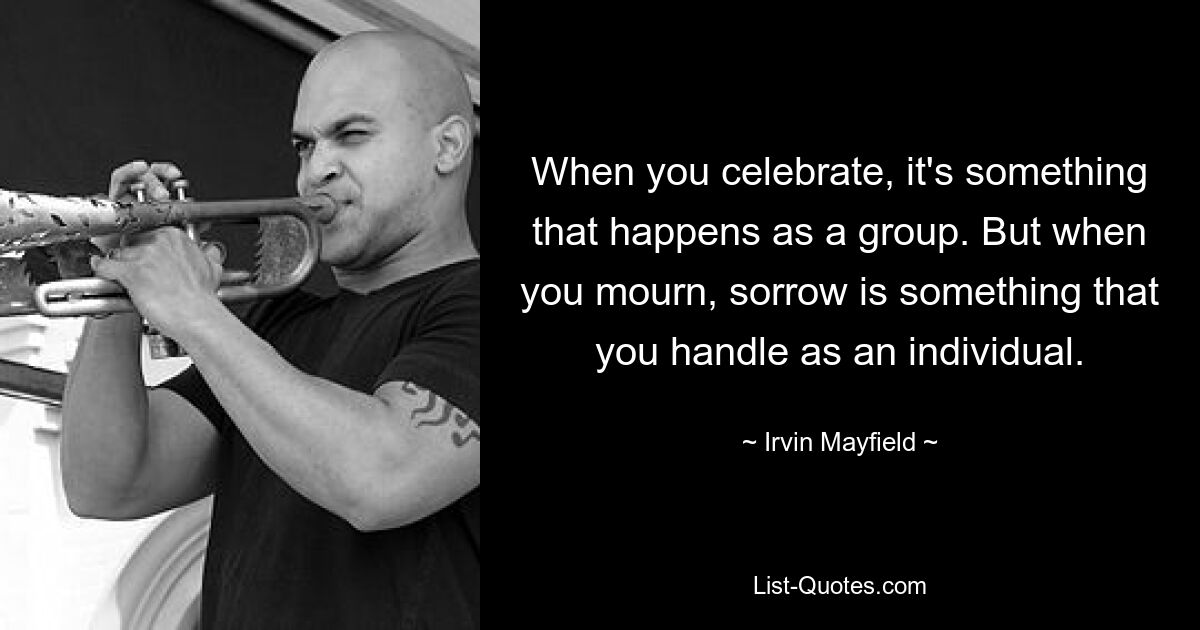 When you celebrate, it's something that happens as a group. But when you mourn, sorrow is something that you handle as an individual. — © Irvin Mayfield